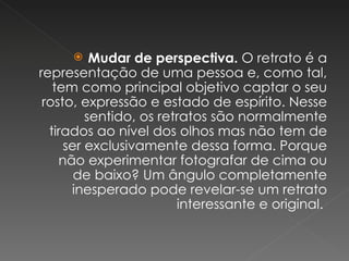 Mudar de perspectiva.  O retrato é a representação de uma pessoa e, como tal, tem como principal objetivo captar o seu rosto, expressão e estado de espírito. Nesse sentido, os retratos são normalmente tirados ao nível dos olhos mas não tem de ser exclusivamente dessa forma. Porque não experimentar fotografar de cima ou de baixo? Um ângulo completamente inesperado pode revelar-se um retrato interessante e original.  