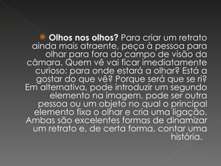 Olhos nos olhos?  Para criar um retrato ainda mais atraente, peça à pessoa para olhar para fora do campo de visão da câmara. Quem vê vai ficar imediatamente curioso: para onde estará a olhar? Está a gostar do que vê? Porque será que se ri? Em alternativa, pode introduzir um segundo elemento na imagem, pode ser outra pessoa ou um objeto no qual o principal elemento fixa o olhar e cria uma ligação. Ambas são excelentes formas de dinamizar um retrato e, de certa forma, contar uma história.  