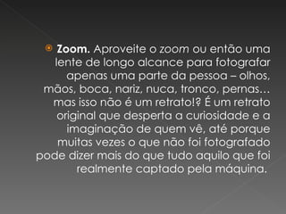 Zoom.  Aproveite o  zoom  ou então uma lente de longo alcance para fotografar apenas uma parte da pessoa – olhos, mãos, boca, nariz, nuca, tronco, pernas… mas isso não é um retrato!? É um retrato original que desperta a curiosidade e a imaginação de quem vê, até porque muitas vezes o que não foi fotografado pode dizer mais do que tudo aquilo que foi realmente captado pela máquina.  