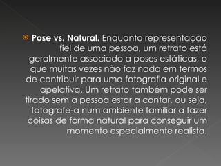Pose vs. Natural.  Enquanto representação fiel de uma pessoa, um retrato está geralmente associado a poses estáticas, o que muitas vezes não faz nada em termos de contribuir para uma fotografia original e apelativa. Um retrato também pode ser tirado sem a pessoa estar a contar, ou seja, fotografe-a num ambiente familiar a fazer coisas de forma natural para conseguir um momento especialmente realista. 