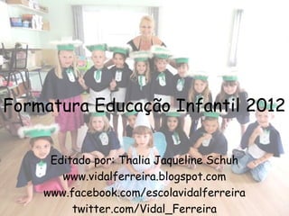 Formatura Educação Infantil 2012

     Editado por: Thalia Jaqueline Schuh
       www.vidalferreira.blogspot.com
    www.facebook.com/escolavidalferreira
         twitter.com/Vidal_Ferreira
 
