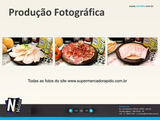 www.n2midia.com.br


Produção Fotográfica




    Todas as fotos do site www.supermercadorapido.com.br




                                                   Contate-nos
                                                   Av. Luiz Dumont Villares ,2078 – sala 31
                            02 de 08               Parada Inglesa – São Paulo - SP
                                                   +55 11 2667.2524 / contato@n2midia.com.br
 