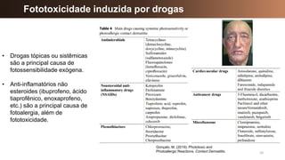 10
Fototoxicidade induzida por drogas
Gonçalo, M. (2019). Phototoxic and
Photoallergic Reactions. Contact Dermatitis.
• Drogas tópicas ou sistêmicas
são a principal causa de
fotossensibilidade exógena.
• Anti-inflamatórios não
esteroides (ibuprofeno, ácido
tiaprofênico, enoxaprofeno,
etc.) são a principal causa de
fotoalergia, além de
fototoxicidade.
 