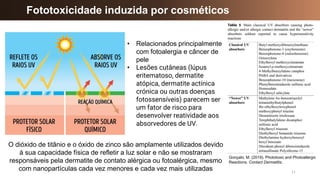 11
Fototoxicidade induzida por cosméticos
Gonçalo, M. (2019). Phototoxic and Photoallergic
Reactions. Contact Dermatitis.
O dióxido de titânio e o óxido de zinco são amplamente utilizados devido
à sua capacidade física de refletir a luz solar e não se mostraram
responsáveis pela dermatite de contato alérgica ou fotoalérgica, mesmo
com nanopartículas cada vez menores e cada vez mais utilizadas
• Relacionados principalmente
com fotoalergia e câncer de
pele
• Lesões cutâneas (lúpus
eritematoso, dermatite
atópica, dermatite actínica
crónica ou outras doenças
fotossensíveis) parecem ser
um fator de risco para
desenvolver reatividade aos
absorvedores de UV.
 
