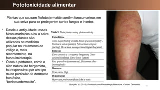 12
Fototoxicidade alimentar
Gonçalo, M. (2019). Phototoxic and Photoallergic Reactions. Contact Dermatitis.
Plantas que causam fitofotodermatite contêm furocumarinas em
sua seiva para se protegerem contra fungos e insetos
• Desde a antiguidade, esses
furocumarínicos e/ou a seiva
dessas plantas são
utilizados na medicina
popular no tratamento do
vitiligo e, mais
recentemente, na
fotoquimioterapia.
• Óleos e perfumes, como o
óleo natural de bergamota,
foi responsável por um tipo
muito particular de dermatite
fototóxica,
“berloquedermatite”.
 