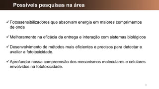 15
Possíveis pesquisas na área
✓Fotossensibilizadores que absorvam energia em maiores comprimentos
de onda
✓Melhoramento na eficácia da entrega e interação com sistemas biológicos
✓Desenvolvimento de métodos mais eficientes e precisos para detectar e
avaliar a fototoxicidade.
✓Aprofundar nossa compreensão dos mecanismos moleculares e celulares
envolvidos na fototoxicidade.
 