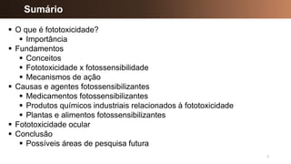 2
▪ O que é fototoxicidade?
▪ Importância
▪ Fundamentos
▪ Conceitos
▪ Fototoxicidade x fotossensibilidade
▪ Mecanismos de ação
▪ Causas e agentes fotossensibilizantes
▪ Medicamentos fotossensibilizantes
▪ Produtos químicos industriais relacionados à fototoxicidade
▪ Plantas e alimentos fotossensibilizantes
▪ Fototoxicidade ocular
▪ Conclusão
▪ Possíveis áreas de pesquisa futura
Sumário
 