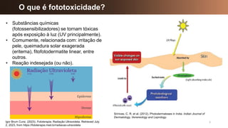O que é fototoxicidade?
3
• Substâncias químicas
(fotossensibilizadores) se tornam tóxicas
após exposição à luz (UV principalmente).
• Comumente, relacionada com: irritação de
pele, queimadura solar exagerada
(eritema), fitofotodermatite linear, entre
outros.
• Reação indesejada (ou não).
Srinivas, C. R. et al. (2012). Photodermatoses in India. Indian Journal of
Dermatology, Venereology and Leprology.
Igor Brum Cursi. (2023). Fototerapia. Radiação Ultravioleta. Retrieved July
2, 2023, from https://fototerapia.med.br/radiacao-utravioleta
 