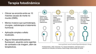 4
Terapia fotodinâmica
• Câncer se encontra entre as 10
maiores causas de morte no
mundo (OMS).
• Menos invasivo que quimioterapia,
cirurgias, radioterapia e tratamento
hormonal.
• Aplicação simples e efeito
localizado.
• Alguns fotossensibilizadores
fluorescem, atuando como agentes
de contraste e de imagem, além de
terapêuticos. Profissão Biotec. (2022, December 15). Terapia fotodinâmica: alternativa para o
tratamento de infecções microbianas. Biotecnologia, Biotecnologia Da Saúde.
 
