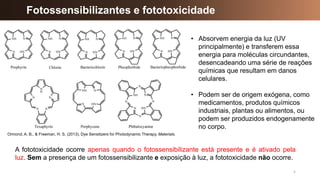 5
A fototoxicidade ocorre apenas quando o fotossensibilizante está presente e é ativado pela
luz. Sem a presença de um fotossensibilizante e exposição à luz, a fototoxicidade não ocorre.
Fotossensibilizantes e fototoxicidade
Ormond, A. B., & Freeman, H. S. (2013). Dye Sensitizers for Photodynamic Therapy. Materials.
• Absorvem energia da luz (UV
principalmente) e transferem essa
energia para moléculas circundantes,
desencadeando uma série de reações
químicas que resultam em danos
celulares.
• Podem ser de origem exógena, como
medicamentos, produtos químicos
industriais, plantas ou alimentos, ou
podem ser produzidos endogenamente
no corpo.
 