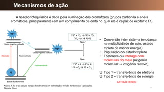 Mecanismos de ação
6
Ariane, A. R. et al. (2020). Terapia fotodinâmica em eletrofiação: revisão de técnicas e aplicações.
Quimica Nova.
• Conversão inter sistema (mudança
na multiplicidade de spin, estado
triplete de menor energia)
• População do estado triplete
• Fosforece ou interage com
moléculas do meio (oxigênio
molecular → oxigênio reativo)
A reação fotoquímica é dada pela iluminação dos cromóforos (grupos carbonila e anéis
aromáticos, principalmente) em um comprimento de onda no qual ela é capaz de excitar o FS.
❑ Tipo 1 – transferência de elétrons
❑ Tipo 2 – transferência de energia
ARTIGO ERROU
 