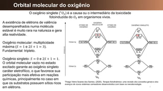 7
Orbital molecular do oxigênio
Thiago Vieira Soares dos Santos. (2020). Terapia fotodinâmica: uma revisão dos conceitos gerais e dos
avanços de novos sistemas carreadores desenvolvidos com base na nanotecnologia.
O oxigênio singlete (¹𝑂2) é a causa ou o intermediário da toxicidade
fotoinduzida do 𝑂2 em organismos vivos.
A existência de elétrons de valência
desemparelhados numa molécula
estável é muito rara na natureza e gera
alta reatividade.
Oxigênio molecular: multiplicidade
máxima (𝑆 = 1 e 2𝑆 + 1 = 3).
Fundamental: tripleto.
Oxigênio singleto: 𝑆 = 0 e 2𝑆 + 1 = 1.
O orbital molecular vazio no estado
excitado garante ao oxigênio singleto
caráter eletrofílico, o que favorece sua
participação mais efetiva em reações
químicas, principalmente no caso em
que os substratos possuem sítios ricos
em elétrons.
 