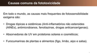 9
Causas comuns da fototoxicidade
Em todo o mundo, as causas mais frequentes de fotossensibilidade
exógena são:
• Drogas tópicas e sistêmicas (Anti-inflamatórios não esteroides
(AINEs), antimicrobianos, fenotiazinas, drogas anticancerígenas);
• Absorvedores de UV em protetores solares e cosméticos;
• Furocumarinas de plantas e alimentos (figo, limão, aipo e salsa).
 