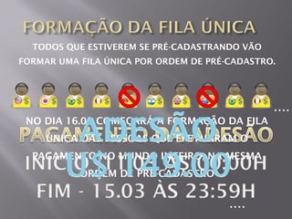 TODOS QUE ESTIVEREM SE PRÉ-CADASTRANDO VÃO
FORMAR UMA FILA ÚNICA POR ORDEM DE PRÉ-CADASTRO.




                                               ....
 NO DIA 16.03 COMEÇARÁ A FORMAÇÃO DA FILA
     ÚNICA DAS PESSOAS QUE EFETUARAM O
  PAGAMENTO NO MUNDO INTEIRO, NA MESMA
           ORDEM DE PRÉ-CADASTRO


                                       ....
 