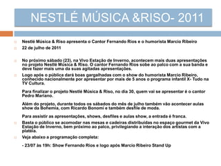 NESTLÉ MÚSICA &RISO- 2011
 Nestlé Música & Riso apresenta o Cantor Fernando Rios e o humorista Marcio Ribeiro
 22 de julho de 2011
 No próximo sábado (23), na Vivo Estação de Inverno, acontecem mais duas apresentações
no projeto Nestlé Música & Riso. O cantor Fernando Rios sobe ao palco com a sua banda e
deve fazer mais uma da suas agitadas apresentações.
 Logo após o pública dará boas gargalhadas com o show do humorista Marcio Ribeiro,
conhecido nacionalmente por apresentar por mais de 5 anos o programa infantil X- Tudo na
TV Cultura.
Para finalizar o projeto Nestlé Música & Riso, no dia 30, quem vai se apresentar é o cantor
Pedro Mariano.
Além do projeto, durante todos os sábados do mês de julho também vão acontecer aulas
show da Bohemia, com Ricardo Bonomi e também desfile de moda.
Para assistir as apresentações, shows, desfiles e aulas show, a entrada é franca.
 Basta o público se acomodar nas mesas e cadeiras distribuídas no espaço gourmet da Vivo
Estação de Inverno, bem próximo ao palco, privilegiando a interação dos artistas com a
platéia.
 Veja abaixo a programação completa:
- 23/07 às 19h: Show Fernando Rios e logo após Marcio Ribeiro Stand Up
 