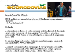 05
Fernando Rios no Villa di Phoenix
MPB de qualidade para fechar o festival de inverno 2011 de Campos com chave de ouro.
•26/07/2011
•/ De Portal Eco Rodovias SP
Divulgação
A noite de sábado em Campos do Jordão promete ser romântica. Com mais de dez anos de
carreira e turnê internacional pela Europa, o cantor Fernando Rios se apresenta no
restaurante-bar Villa di Phoenix, da Serra da Mantiqueira, no fechamento da temporada de
inverno 2011.
No repertório, Rios promete embalar a platéia com seu estilo e roupagens exclusivas de
sucessos da MÚSICA POPULAR BRASILEIRA.
A casa onde acontece o show funciona no coração da vila Capivari e abre partir das 12h.
Além de música de qualidade, o Villa di Phoenix também tem um cardápio caprichado
excelentes opções de pratos, petiscos, fondues e drinks, 365 dias por ano.
todos
 
