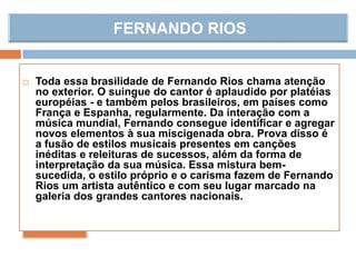  Toda essa brasilidade de Fernando Rios chama atenção
no exterior. O suingue do cantor é aplaudido por platéias
européias - e também pelos brasileiros, em países como
França e Espanha, regularmente. Da interação com a
música mundial, Fernando consegue identificar e agregar
novos elementos à sua miscigenada obra. Prova disso é
a fusão de estilos musicais presentes em canções
inéditas e releituras de sucessos, além da forma de
interpretação da sua música. Essa mistura bem-
sucedida, o estilo próprio e o carisma fazem de Fernando
Rios um artista autêntico e com seu lugar marcado na
galeria dos grandes cantores nacionais.
 