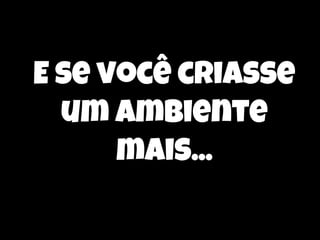 E se você criasse
um ambiente
mais...

 