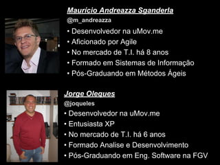 Maurício Andreazza Sganderla
@m_andreazza

• Desenvolvedor na uMov.me
• Aficionado por Agile
• No mercado de T.I. há 8 anos
• Formado em Sistemas de Informação
• Pós-Graduando em Métodos Ágeis
Jorge Oleques
@joqueles

• Desenvolvedor na uMov.me
• Entusiasta XP
• No mercado de T.I. há 6 anos
• Formado Analise e Desenvolvimento
• Pós-Graduando em Eng. Software na FGV

 