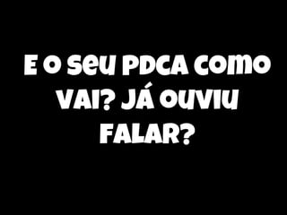 E o seu pdca como
vai? já ouviu
falar?

 