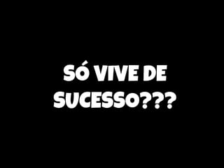 SÓ VIVE DE
SUCESSO???

 