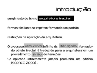 introdução
surgimento do termo arquitetura fractal

formas similares se repetem formando um padrão

restrições na aplicação da arquitetura

O processo recursivo infinito de iterações ,formador
  do objeto fractal, é traduzido para a arquitetura em um
  procedimento finito de iterações.
Se aplicado infinitamente jamais produzirá um edifício
  (SEDREZ, 2009) .
 