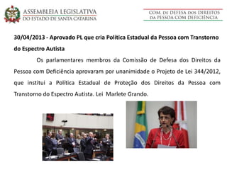 30/04/2013 - Aprovado PL que cria Política Estadual da Pessoa com Transtorno
do Espectro Autista
Os parlamentares membros da Comissão de Defesa dos Direitos da
Pessoa com Deficiência aprovaram por unanimidade o Projeto de Lei 344/2012,
que institui a Política Estadual de Proteção dos Direitos da Pessoa com
Transtorno do Espectro Autista. Lei Marlete Grando.
 