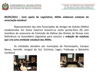 09/05/2013 - Com apoio do Legislativo, AMAs elaboram estatuto de
associação estadual
Representantes das oito Associações de Amigos do Autista (AMAs)
estabelecidas em Santa Catarina reúnem-se nesta quinta-feira (9) com
membros da assessoria da Comissão de Defesa dos Diretos da Pessoa com
Deficiência na Assembleia Legislativa para concluir a redação do estatuto
que cria uma entidade estadual das AMAs.
As entidades atendem aos municípios de Florianópolis, Campos
Novos, Joinville, Jaraguá do Sul, Criciúma, Lages, Fraiburgo e Balneário
Camboriú
 