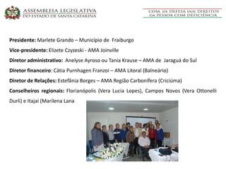 Presidente: Marlete Grando – Município de Fraiburgo
Vice-presidente: Elizete Czyzeski - AMA Joinville
Diretor administrativo: Anelyse Ayroso ou Tania Krause – AMA de Jaraguá do Sul
Diretor financeiro: Cátia Purnhagen Franzoi – AMA Litoral (Balneário)
Diretor de Relações: Estefânia Borges – AMA Região Carbonífera (Criciúma)
Conselheiros regionais: Florianópolis (Vera Lucia Lopes), Campos Novos (Vera Ottonelli
Durli) e Itajaí (Marilena Lana
 