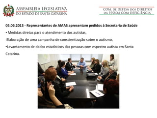 05.06.2013 - Representantes de AMAS apresentam pedidos à Secretaria de Saúde
• Medidas diretas para o atendimento dos autistas,
Elaboração de uma campanha de conscientização sobre o autismo,
•Levantamento de dados estatísticos das pessoas com espectro autista em Santa
Catarina.
 