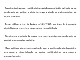 • Capacitação de equipes multidisciplinares do Programa Saúde na Escola para o
atendimento aos autistas e ainda incentivar a adesão de mais municípios ao
mesmo programa.
• Tornar público o teor da Portaria nº1.032/2010, que trata do tratamento
odontológico de emergência para a pessoa com deficiência,
• Atendimento prioritário da pessoa com espectro autista no atendimento de
psiquiatria, neurologia e pediatria.
• Maior agilidade do acesso à medicação após a confirmação do diagnóstico,
bem como a disponibilização de equipe multidisciplinar para apoio e
acompanhamento.
 