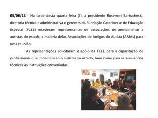 05/06/13 - Na tarde desta quarta-feira (5), a presidente Rosemeri Bartucheski,
diretoria técnica e administrativa e gerentes da Fundação Catarinense de Educação
Especial (FCEE) receberam representantes de associações de atendimento a
autistas do estado, a maioria delas Associações de Amigos do Autista (AMAs) para
uma reunião.
As representações solicitaram o apoio da FCEE para a capacitação de
profissionais que trabalham com autistas no estado, bem como para as assessorias
técnicas às instituições conveniadas.
 