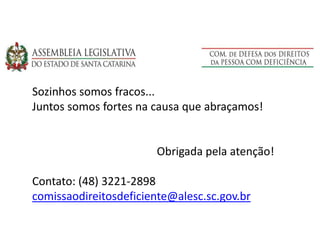 Sozinhos somos fracos...
Juntos somos fortes na causa que abraçamos!
Obrigada pela atenção!
Contato: (48) 3221-2898
comissaodireitosdeficiente@alesc.sc.gov.br
 