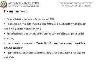 Encaminhamentos
• Fórum Catarinense sobre Autismo em 2013;
• Formação de grupo de trabalho para formular a política da Associação de
Pais e Amigos dos Autistas (AMA);
• Reconhecimento do autista como pessoa com deficiência a partir de lei
estadual;
• Lançamento da campanha “Santa Catarina precisa conhecer a realidade
de seus autistas”;
• Agendamento de audiência com os Secretários de Estado da Educação e
da Saúde
 