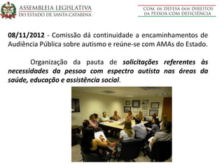 08/11/2012 - Comissão dá continuidade a encaminhamentos de
Audiência Pública sobre autismo e reúne-se com AMAs do Estado.
Organização da pauta de solicitações referentes às
necessidades da pessoa com espectro autista nas áreas da
saúde, educação e assistência social.
 