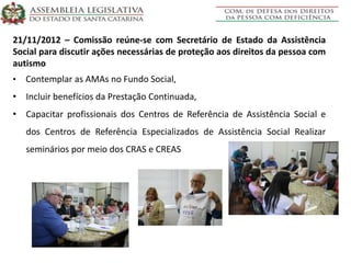 21/11/2012 – Comissão reúne-se com Secretário de Estado da Assistência
Social para discutir ações necessárias de proteção aos direitos da pessoa com
autismo
• Contemplar as AMAs no Fundo Social,
• Incluir benefícios da Prestação Continuada,
• Capacitar profissionais dos Centros de Referência de Assistência Social e
dos Centros de Referência Especializados de Assistência Social Realizar
seminários por meio dos CRAS e CREAS
 