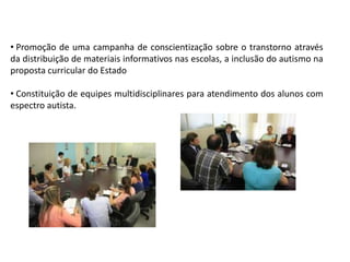 • Promoção de uma campanha de conscientização sobre o transtorno através
da distribuição de materiais informativos nas escolas, a inclusão do autismo na
proposta curricular do Estado
• Constituição de equipes multidisciplinares para atendimento dos alunos com
espectro autista.
 