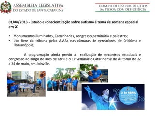 01/04/2013 - Estudo e conscientização sobre autismo é tema de semana especial
em SC
• Monumentos iluminados, Caminhadas, congresso, seminário e palestras;
• Uso livre da tribuna pelas AMAs nas câmaras de vereadores de Criciúma e
Florianópolis;
A programação ainda previu a realização de encontros estaduais e
congresso ao longo do mês de abril e o 1º Seminário Catarinense de Autismo de 22
a 24 de maio, em Joinville.
 
