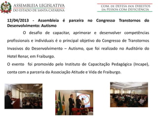12/04/2013 - Assembleia é parceira no Congresso Transtornos do
Desenvolvimento: Autismo
O desafio de capacitar, aprimorar e desenvolver competências
profissionais e individuais é o principal objetivo do Congresso de Transtornos
Invasivos do Desenvolvimento – Autismo, que foi realizado no Auditório do
Hotel Renar, em Fraiburgo.
O evento foi promovido pelo Instituto de Capacitação Pedagógica (Incape),
conta com a parceria da Associação Atitude e Vida de Fraiburgo.
 
