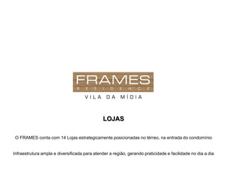 LOJAS

 O FRAMES conta com 14 Lojas estrategicamente posicionadas no térreo, na entrada do condomínio


Infraestrutura ampla e diversificada para atender a região, gerando praticidade e facilidade no dia a dia
 