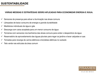 SUSTENTABILIDADE


    VÁRIAS MEDIDAS E ESTRATÉGIAS SERÃO APLICADAS PARA ECONOMIZAR ENERGIA E ÁGUA.


 Sensores de presença para ativar a iluminação nas áreas comuns
 Lâmpadas de baixo consumo de energia e grande durabilidade
 Medidores individuais de água e gás
 Descarga com caixa acoplada para um menor consumo de água
 Torneiras com sensores nos banheiros das áreas comuns para evitar o desperdício da água
 Reservatório de aproveitamento das águas pluviais para regar os jardins e lavar calçadas e ruas
 Tomadas para recarga de carros elétricos e bicicletas elétricas no subsolo
 Teto verde nas edículas da área comum
 
