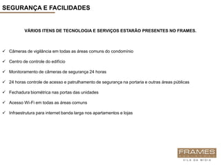 SEGURANÇA E FACILIDADES


           VÁRIOS ITENS DE TECNOLOGIA E SERVIÇOS ESTARÃO PRESENTES NO FRAMES.



 Câmeras de vigilância em todas as áreas comuns do condomínio

 Centro de controle do edifício

 Monitoramento de câmeras de segurança 24 horas

 24 horas controle de acesso e patrulhamento de segurança na portaria e outras áreas públicas

 Fechadura biométrica nas portas das unidades

 Acesso Wi-Fi em todas as áreas comuns

 Infraestrutura para internet banda larga nos apartamentos e lojas
 