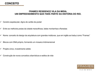 CONCEITO

                           FRAMES RESIDENCE VILA DA MIDIA.
                 UM EMPREENDIMENTO QUE FARÁ PARTE DA HISTÓRIA DO RIO.


 Cenário espetacular, digno de cartão de postal


 Entre as melhores praias da cidade maravilhosa, belas montanhas e florestas


 Nome: conceito do design da arquitetura com grandes molduras, que em inglês se traduz como “Frames”


 Blocos com DNA próprio, formando um mosaico tridimensional


 Projeto único, investimento sólido


 Construção de novos conceitos urbanísticos e estilos de vida
 