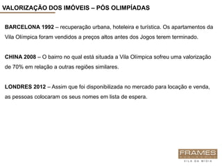 VALORIZAÇÃO DOS IMÓVEIS – PÓS OLIMPÍADAS


BARCELONA 1992 – recuperação urbana, hoteleira e turística. Os apartamentos da
Vila Olímpica foram vendidos a preços altos antes dos Jogos terem terminado.


CHINA 2008 – O bairro no qual está situada a Vila Olímpica sofreu uma valorização
de 70% em relação a outras regiões similares.


LONDRES 2012 – Assim que foi disponibilizada no mercado para locação e venda,
as pessoas colocaram os seus nomes em lista de espera.
 