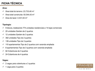 FICHA TÉCNICA
Área:
 Área total do terreno: 23.733,40 m2
 Área total construída: 93.544,43 m2
 Área de lazer: 4.431,93 m2


Tipologia:
 9 blocos, totalizando 774 unidades residenciais e 14 lojas comerciais
 20 unidades Garden de 2 quartos
 12 unidades Garden de 3 quartos
 382 unidades Tipo de 2 quartos
 136 unidades Tipo de 3 quartos
 110 apartamentos Tipo de 2 quartos com varanda ampliada
 8 apartamentos Tipo de 3 quartos com varanda ampliada
 82 Coberturas de 3 quartos
 24 Coberturas de 4 quartos


Vagas:
 2 vagas para coberturas e 3 quartos
 1 vaga para 2 quartos
 