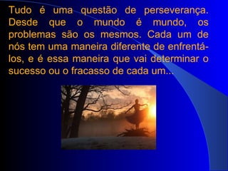 Tudo é uma questão de perseverança. Desde que o mundo é mundo, os problemas são os mesmos. Cada um de nós tem uma maneira diferente de enfrentá-los, e é essa maneira que vai determinar o sucesso ou o fracasso de cada um... 