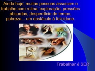Ainda hoje, muitas pessoas associam o trabalho com rotina, exploração, pressões absurdas, desperdício de tempo, pobreza... um obstáculo à felicidade. Trabalhar é SER 