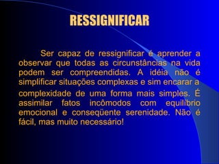 RESSIGNIFICAR Ser capaz de ressignificar é aprender a observar que todas as circunstâncias na vida podem ser compreendidas. A idéia não é simplificar situações complexas e sim encarar a complexidade de uma forma mais simples. É assimilar fatos incômodos com equilíbrio emocional e conseqüente serenidade. Não é fácil, mas muito necessário! 