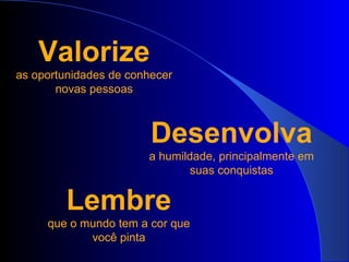 Valorize as oportunidades de conhecer novas pessoas Desenvolva a humildade, principalmente em suas conquistas Lembre que o mundo tem a cor que você pinta 