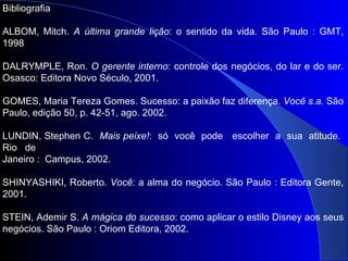 Bibliografia ALBOM, Mitch.  A última grande lição : o sentido da vida. São Paulo : GMT, 1998 DALRYMPLE, Ron.  O gerente interno : controle dos negócios, do lar e do ser. Osasco: Editora Novo Século, 2001.  GOMES, Maria Tereza Gomes. Sucesso: a paixão faz diferença.  Você s.a.  São Paulo, edição 50, p. 42-51, ago. 2002. LUNDIN, Stephen C.  Mais peixe! :  só  você  pode  escolher  a  sua  atitude.  Rio  de  Janeiro :  Campus, 2002.  SHINYASHIKI, Roberto.  Você : a alma do negócio. São Paulo : Editora Gente, 2001. STEIN, Ademir S.  A mágica do sucesso : como aplicar o estilo Disney aos seus negócios. São Paulo : Oriom Editora, 2002. 
